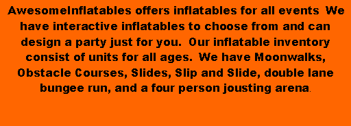 Text Box:  AwesomeInflatables offers inflatables for all events&nbsp; We have interactive inflatables to choose from and can design a party just for you.&nbsp; Our inflatable inventory consist of units for all ages.&nbsp; We have Moonwalks, Obstacle Courses, Slides, Slip and Slide, double lane bungee run, and a four person jousting arena.